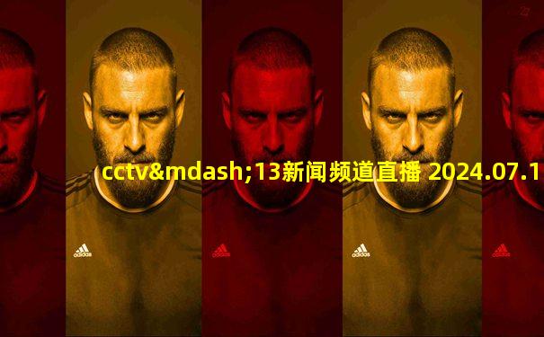 cctv—13新闻频道直播 2024.07.11